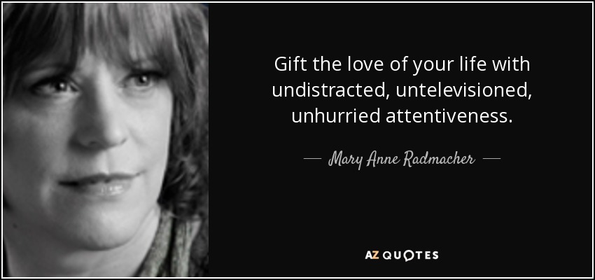 Gift the love of your life with undistracted, untelevisioned, unhurried attentiveness. - Mary Anne Radmacher