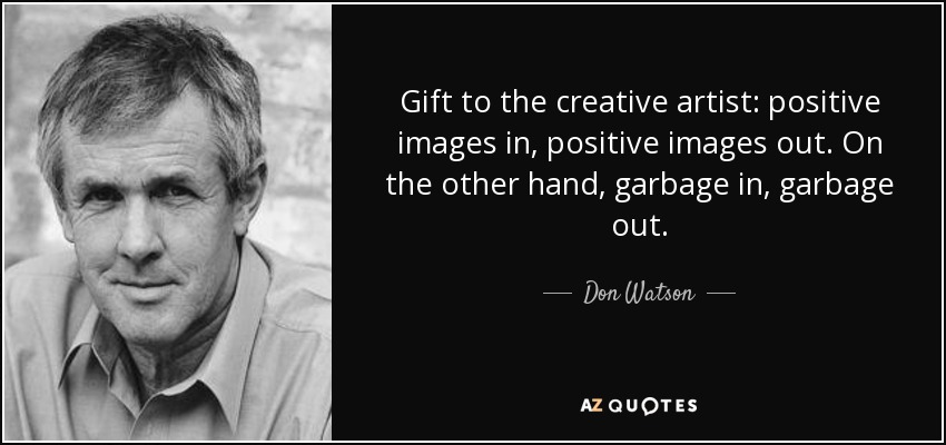 Gift to the creative artist: positive images in, positive images out. On the other hand, garbage in, garbage out. - Don Watson