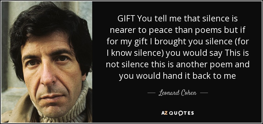 GIFT You tell me that silence is nearer to peace than poems but if for my gift I brought you silence (for I know silence) you would say This is not silence this is another poem and you would hand it back to me - Leonard Cohen
