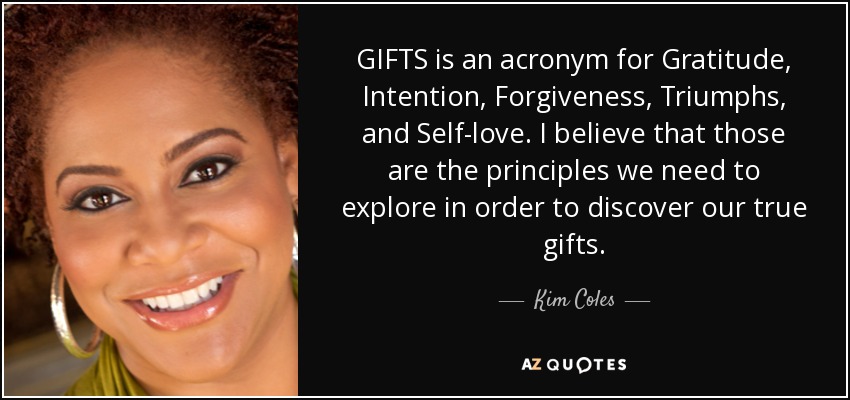 GIFTS is an acronym for Gratitude, Intention, Forgiveness, Triumphs, and Self-love. I believe that those are the principles we need to explore in order to discover our true gifts. - Kim Coles