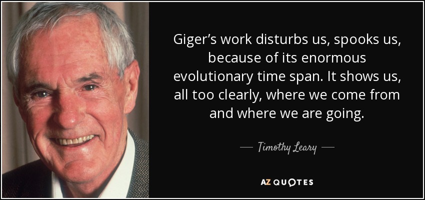 Giger’s work disturbs us, spooks us, because of its enormous evolutionary time span. It shows us, all too clearly, where we come from and where we are going. - Timothy Leary
