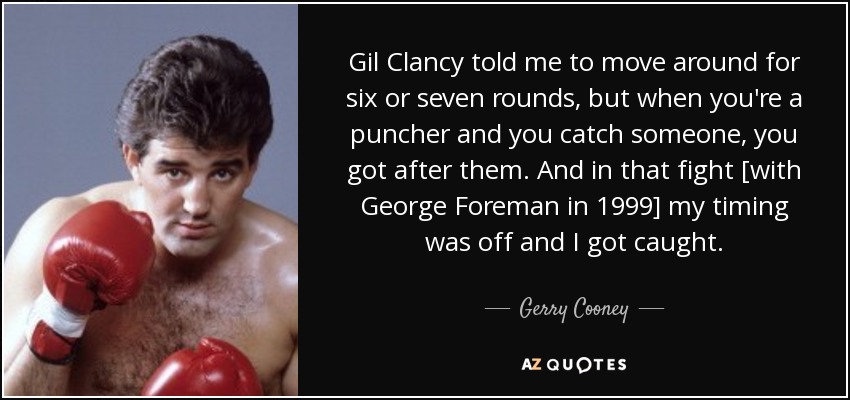 Gil Clancy told me to move around for six or seven rounds, but when you're a puncher and you catch someone, you got after them. And in that fight [with George Foreman in 1999] my timing was off and I got caught. - Gerry Cooney