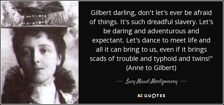 Gilbert darling, don't let's ever be afraid of things. It's such dreadful slavery. Let's be daring and adventurous and expectant. Let's dance to meet life and all it can bring to us, even if it brings scads of trouble and typhoid and twins!