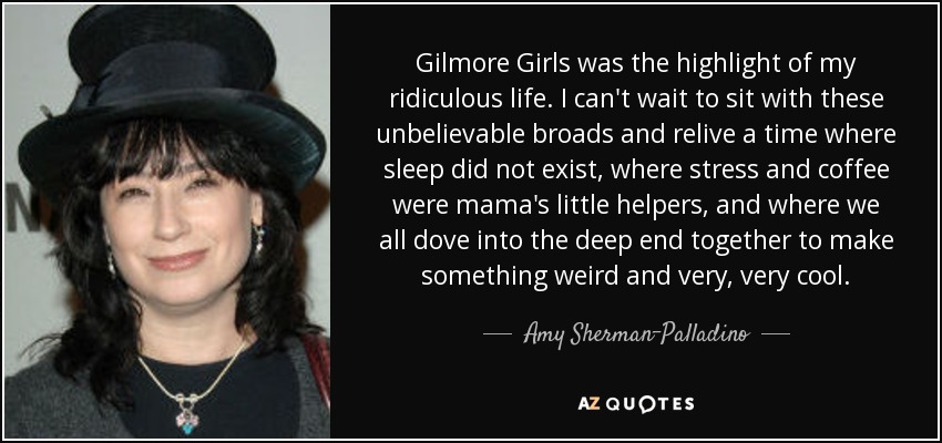 Gilmore Girls was the highlight of my ridiculous life. I can't wait to sit with these unbelievable broads and relive a time where sleep did not exist, where stress and coffee were mama's little helpers, and where we all dove into the deep end together to make something weird and very, very cool. - Amy Sherman-Palladino