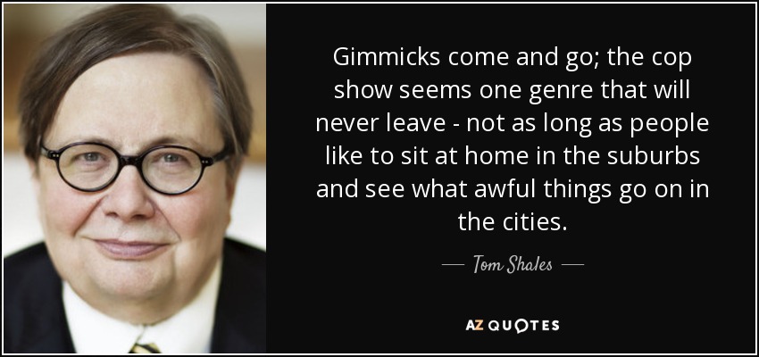 Gimmicks come and go; the cop show seems one genre that will never leave - not as long as people like to sit at home in the suburbs and see what awful things go on in the cities. - Tom Shales