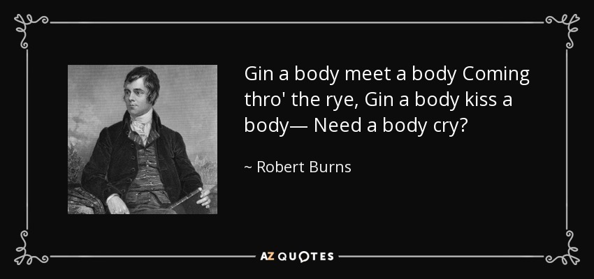 Gin a body meet a body Coming thro' the rye, Gin a body kiss a body— Need a body cry? - Robert Burns