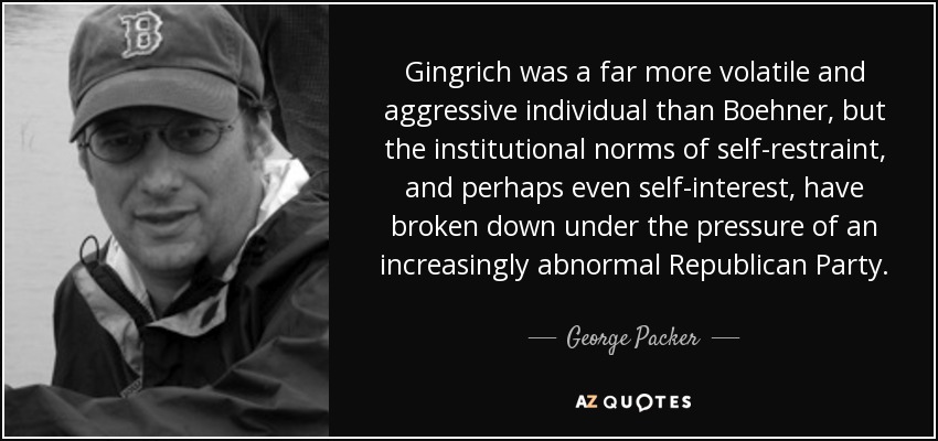 Gingrich was a far more volatile and aggressive individual than Boehner, but the institutional norms of self-restraint, and perhaps even self-interest, have broken down under the pressure of an increasingly abnormal Republican Party. - George Packer