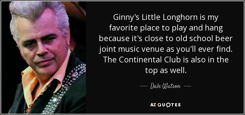 Ginny's Little Longhorn is my favorite place to play and hang because it's close to old school beer joint music venue as you'll ever find. The Continental Club is also in the top as well. - Dale Watson