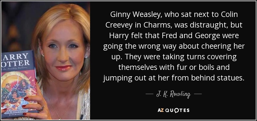 Ginny Weasley, who sat next to Colin Creevey in Charms, was distraught, but Harry felt that Fred and George were going the wrong way about cheering her up. They were taking turns covering themselves with fur or boils and jumping out at her from behind statues. - J. K. Rowling