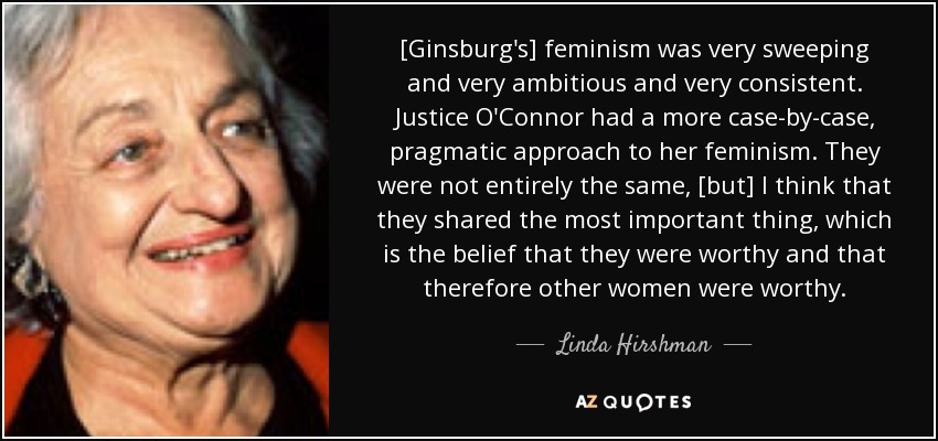 [Ginsburg's] feminism was very sweeping and very ambitious and very consistent. Justice O'Connor had a more case-by-case, pragmatic approach to her feminism. They were not entirely the same, [but] I think that they shared the most important thing, which is the belief that they were worthy and that therefore other women were worthy. - Linda Hirshman