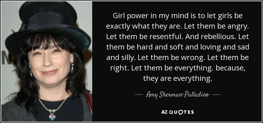 Girl power in my mind is to let girls be exactly what they are. Let them be angry. Let them be resentful. And rebellious. Let them be hard and soft and loving and sad and silly. Let them be wrong. Let them be right. Let them be everything. because, they are everything. - Amy Sherman-Palladino