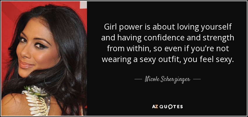 Girl power is about loving yourself and having confidence and strength from within, so even if you’re not wearing a sexy outfit, you feel sexy. - Nicole Scherzinger