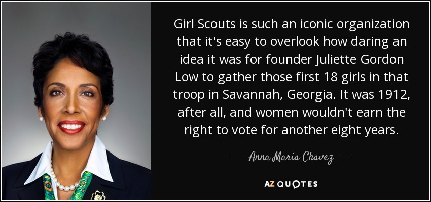 Girl Scouts is such an iconic organization that it's easy to overlook how daring an idea it was for founder Juliette Gordon Low to gather those first 18 girls in that troop in Savannah, Georgia. It was 1912, after all, and women wouldn't earn the right to vote for another eight years. - Anna Maria Chavez