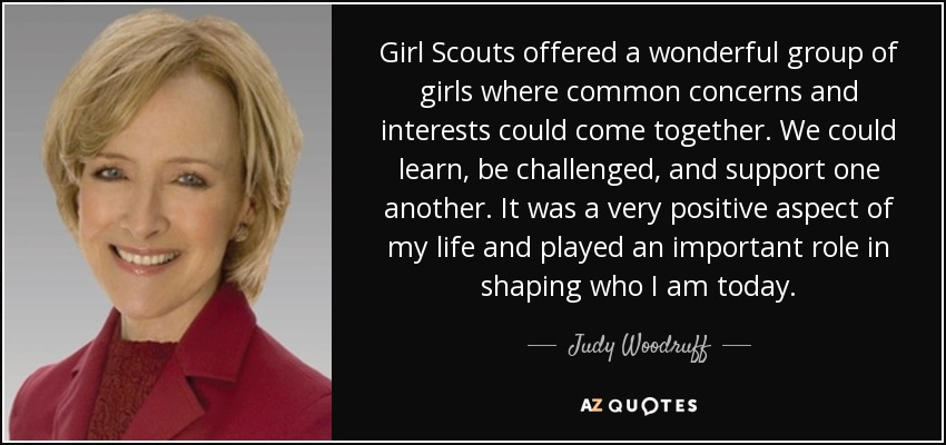 Girl Scouts offered a wonderful group of girls where common concerns and interests could come together. We could learn, be challenged, and support one another. It was a very positive aspect of my life and played an important role in shaping who I am today. - Judy Woodruff