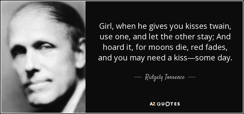 Girl, when he gives you kisses twain, use one, and let the other stay; And hoard it, for moons die, red fades, and you may need a kiss—some day. - Ridgely Torrence