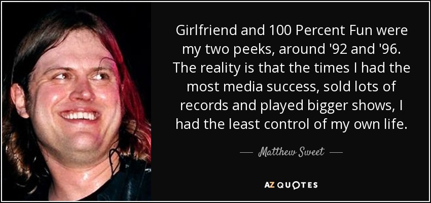 Girlfriend and 100 Percent Fun were my two peeks, around '92 and '96. The reality is that the times I had the most media success, sold lots of records and played bigger shows, I had the least control of my own life. - Matthew Sweet