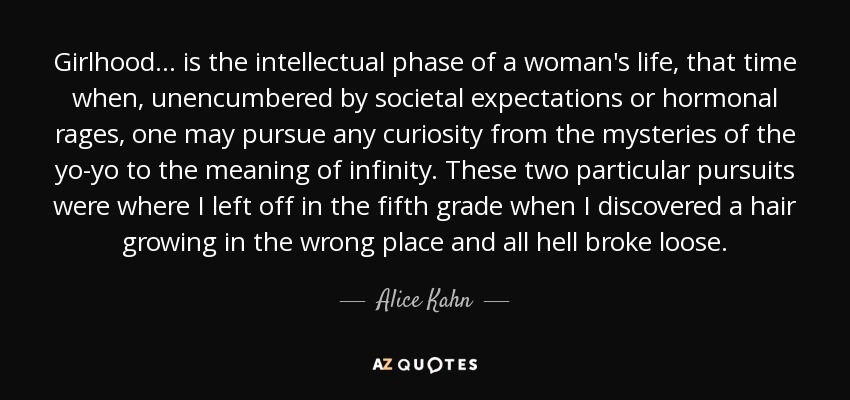 Girlhood ... is the intellectual phase of a woman's life, that time when, unencumbered by societal expectations or hormonal rages, one may pursue any curiosity from the mysteries of the yo-yo to the meaning of infinity. These two particular pursuits were where I left off in the fifth grade when I discovered a hair growing in the wrong place and all hell broke loose. - Alice Kahn