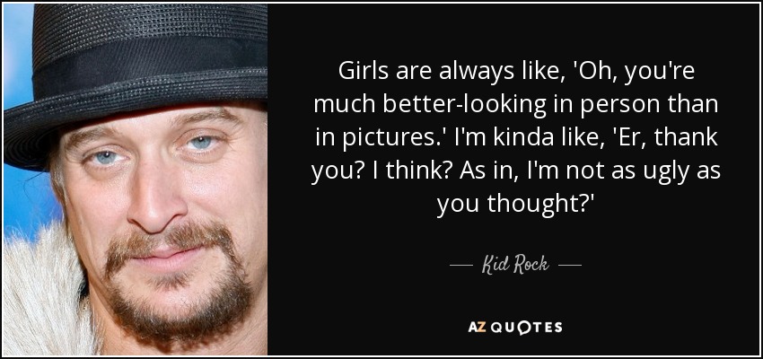 Girls are always like, 'Oh, you're much better-looking in person than in pictures.' I'm kinda like, 'Er, thank you? I think? As in, I'm not as ugly as you thought?' - Kid Rock