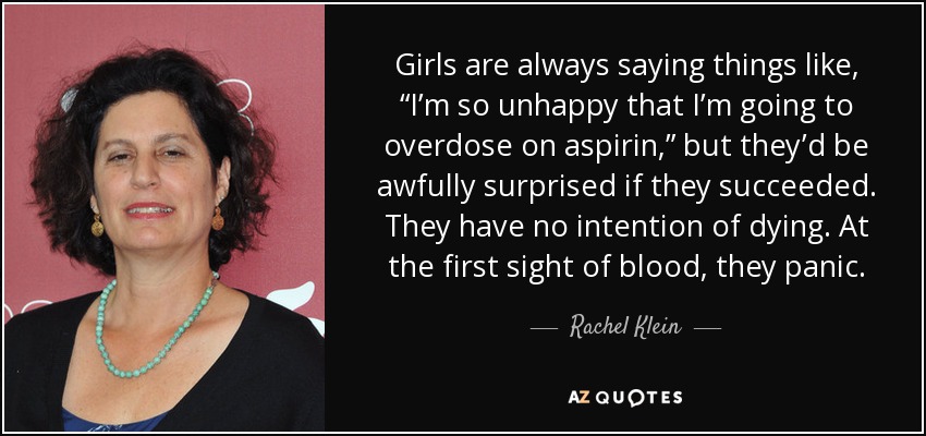 Girls are always saying things like, “I’m so unhappy that I’m going to overdose on aspirin,” but they’d be awfully surprised if they succeeded. They have no intention of dying. At the first sight of blood, they panic. - Rachel Klein