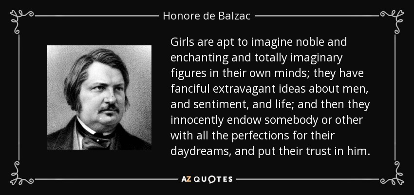 Girls are apt to imagine noble and enchanting and totally imaginary figures in their own minds; they have fanciful extravagant ideas about men, and sentiment, and life; and then they innocently endow somebody or other with all the perfections for their daydreams, and put their trust in him. - Honore de Balzac