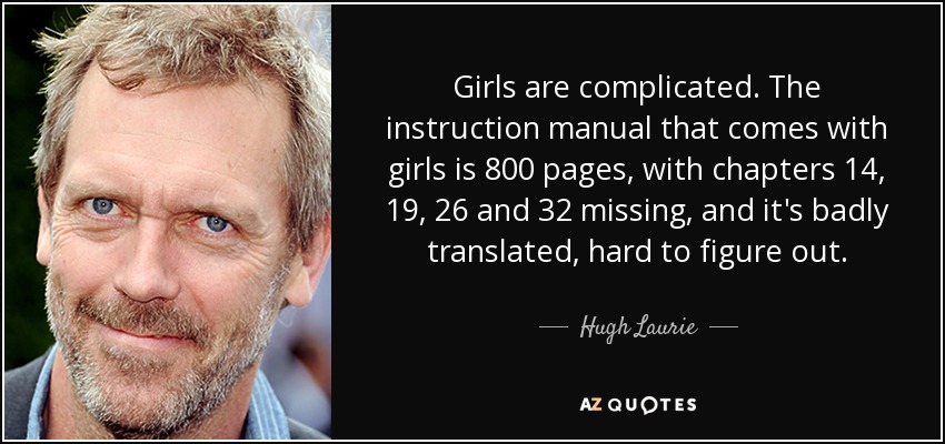 Girls are complicated. The instruction manual that comes with girls is 800 pages, with chapters 14, 19, 26 and 32 missing, and it's badly translated, hard to figure out. - Hugh Laurie