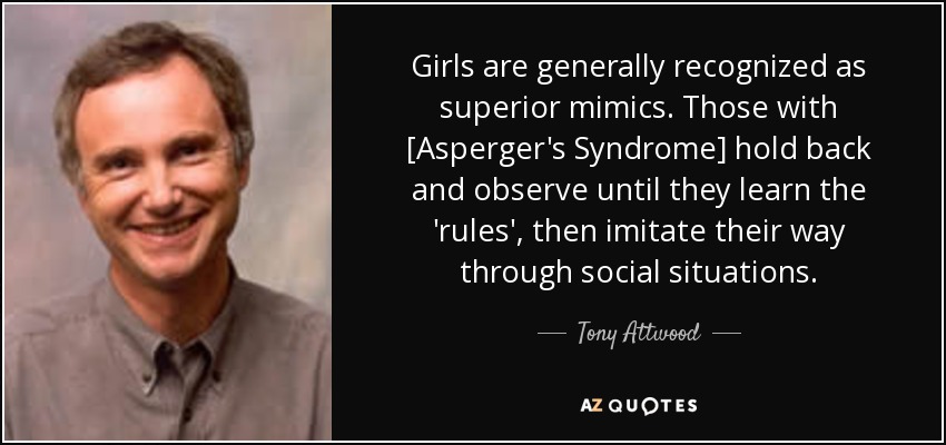 Girls are generally recognized as superior mimics. Those with [Asperger's Syndrome] hold back and observe until they learn the 'rules', then imitate their way through social situations. - Tony Attwood