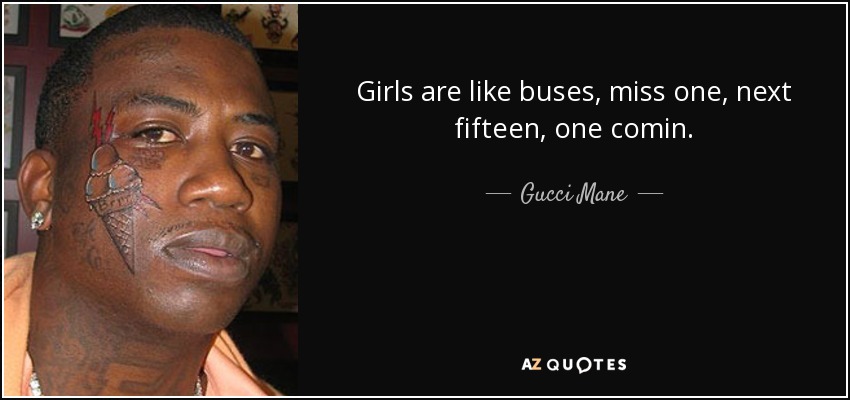 Girls are like buses, miss one, next fifteen, one comin. - Gucci Mane
