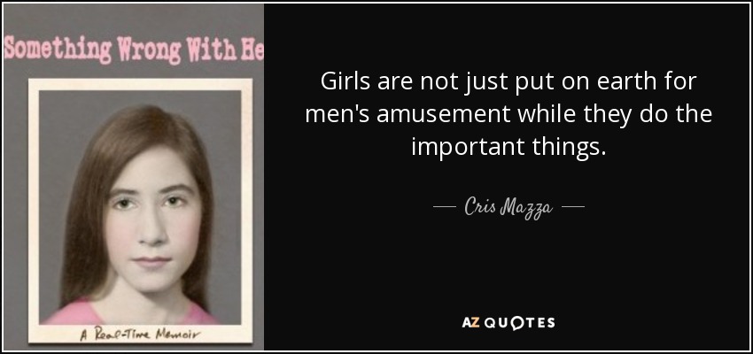 Girls are not just put on earth for men's amusement while they do the important things. - Cris Mazza
