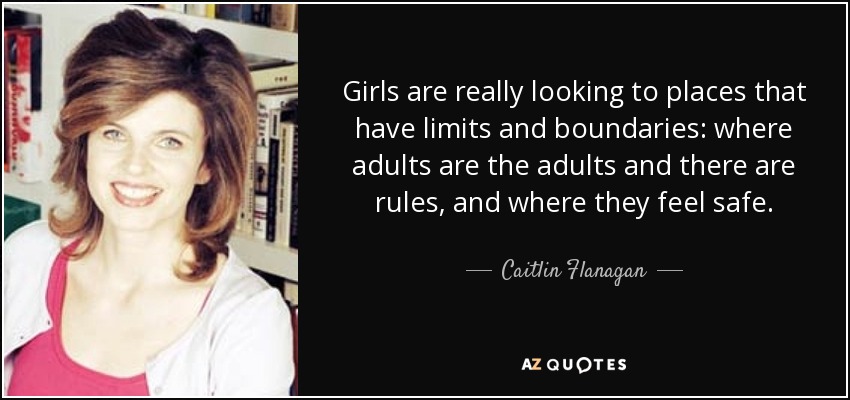 Girls are really looking to places that have limits and boundaries: where adults are the adults and there are rules, and where they feel safe. - Caitlin Flanagan
