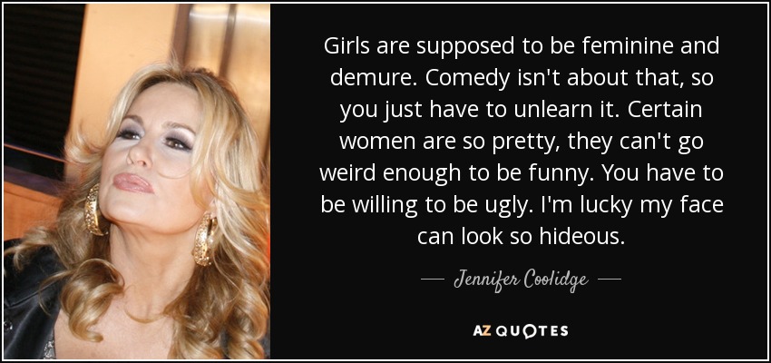 Girls are supposed to be feminine and demure. Comedy isn't about that, so you just have to unlearn it. Certain women are so pretty, they can't go weird enough to be funny. You have to be willing to be ugly. I'm lucky my face can look so hideous. - Jennifer Coolidge
