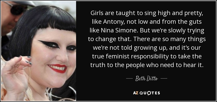 Girls are taught to sing high and pretty, like Antony, not low and from the guts like Nina Simone. But we're slowly trying to change that. There are so many things we're not told growing up, and it's our true feminist responsibility to take the truth to the people who need to hear it. - Beth Ditto