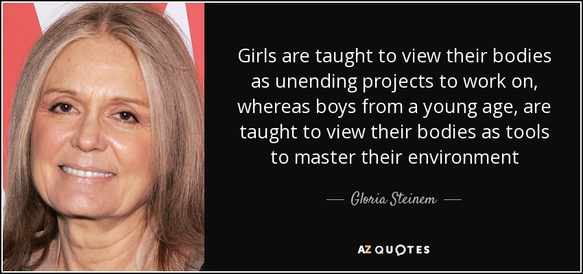 Girls are taught to view their bodies as unending projects to work on, whereas boys from a young age, are taught to view their bodies as tools to master their environment - Gloria Steinem