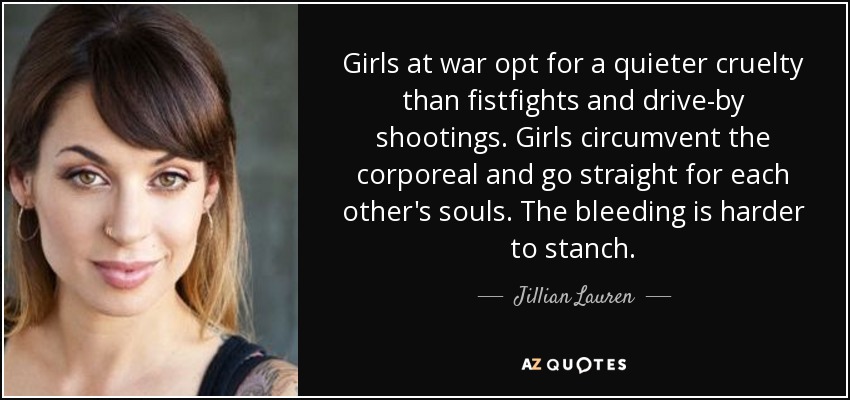 Girls at war opt for a quieter cruelty than fistfights and drive-by shootings. Girls circumvent the corporeal and go straight for each other's souls. The bleeding is harder to stanch. - Jillian Lauren