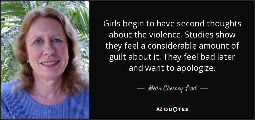 Girls begin to have second thoughts about the violence. Studies show they feel a considerable amount of guilt about it. They feel bad later and want to apologize. - Meda Chesney-Lind