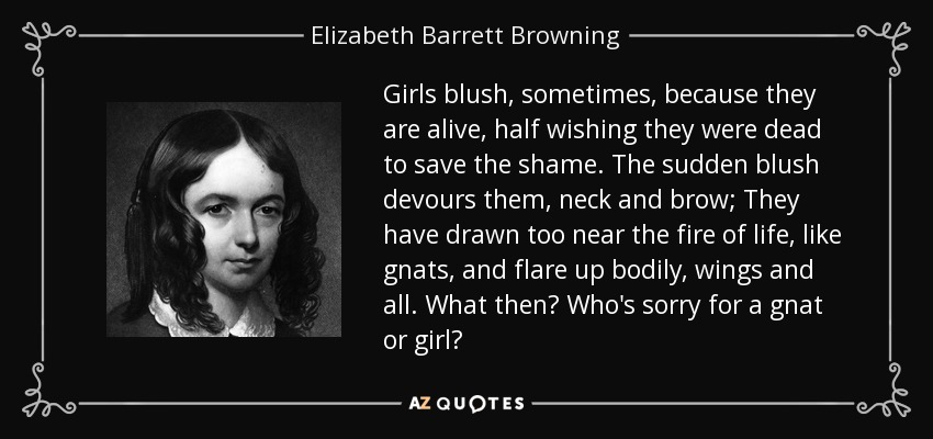Girls blush, sometimes, because they are alive, half wishing they were dead to save the shame. The sudden blush devours them, neck and brow; They have drawn too near the fire of life, like gnats, and flare up bodily, wings and all. What then? Who's sorry for a gnat or girl? - Elizabeth Barrett Browning