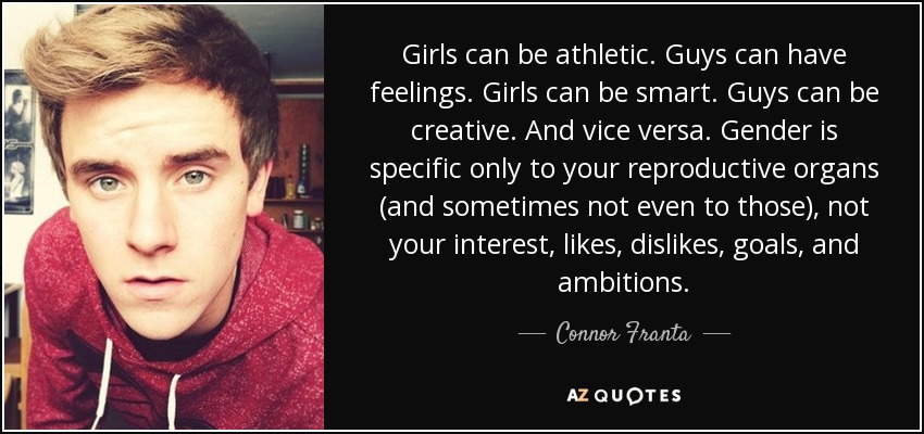Girls can be athletic. Guys can have feelings. Girls can be smart. Guys can be creative. And vice versa. Gender is specific only to your reproductive organs (and sometimes not even to those), not your interest, likes, dislikes, goals, and ambitions. - Connor Franta