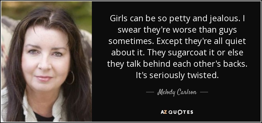 Girls can be so petty and jealous. I swear they're worse than guys sometimes. Except they're all quiet about it. They sugarcoat it or else they talk behind each other's backs. It's seriously twisted. - Melody Carlson