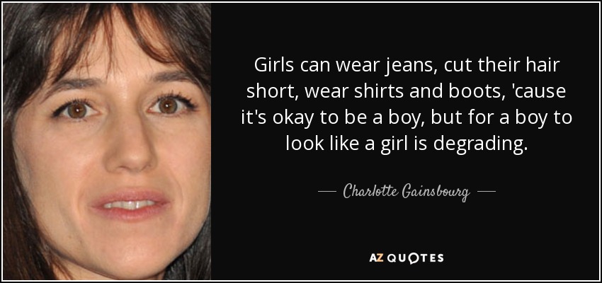 Girls can wear jeans, cut their hair short, wear shirts and boots, 'cause it's okay to be a boy, but for a boy to look like a girl is degrading. - Charlotte Gainsbourg