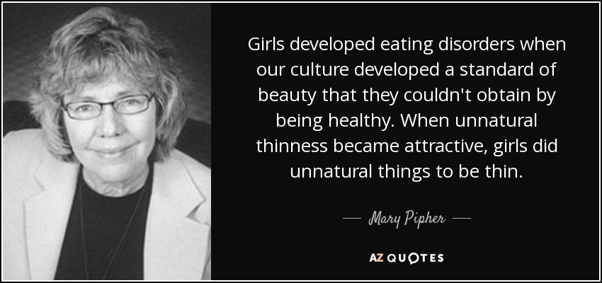 Girls developed eating disorders when our culture developed a standard of beauty that they couldn't obtain by being healthy. When unnatural thinness became attractive, girls did unnatural things to be thin. - Mary Pipher