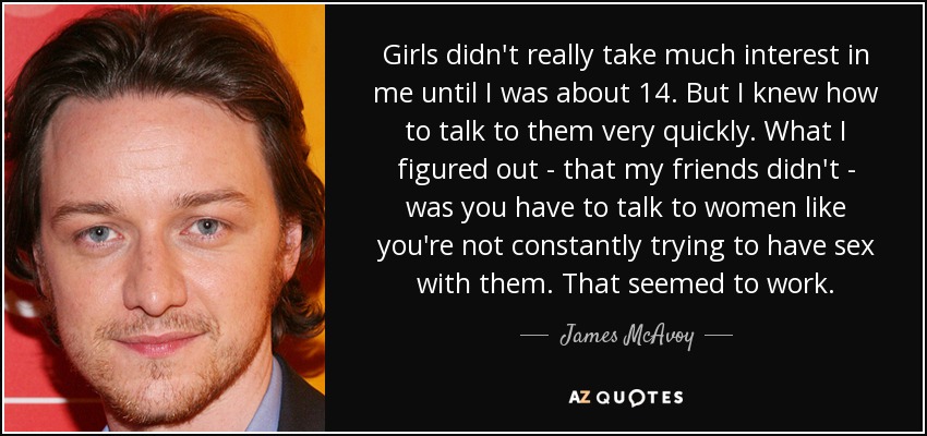 Girls didn't really take much interest in me until I was about 14. But I knew how to talk to them very quickly. What I figured out - that my friends didn't - was you have to talk to women like you're not constantly trying to have sex with them. That seemed to work. - James McAvoy