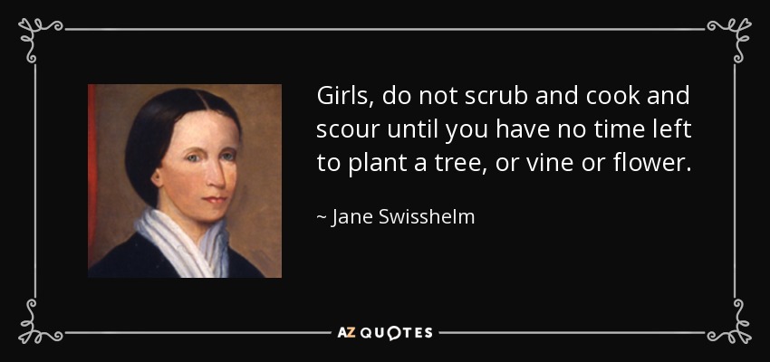 Girls, do not scrub and cook and scour until you have no time left to plant a tree, or vine or flower. - Jane Swisshelm