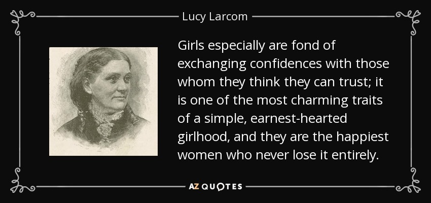 Girls especially are fond of exchanging confidences with those whom they think they can trust; it is one of the most charming traits of a simple, earnest-hearted girlhood, and they are the happiest women who never lose it entirely. - Lucy Larcom