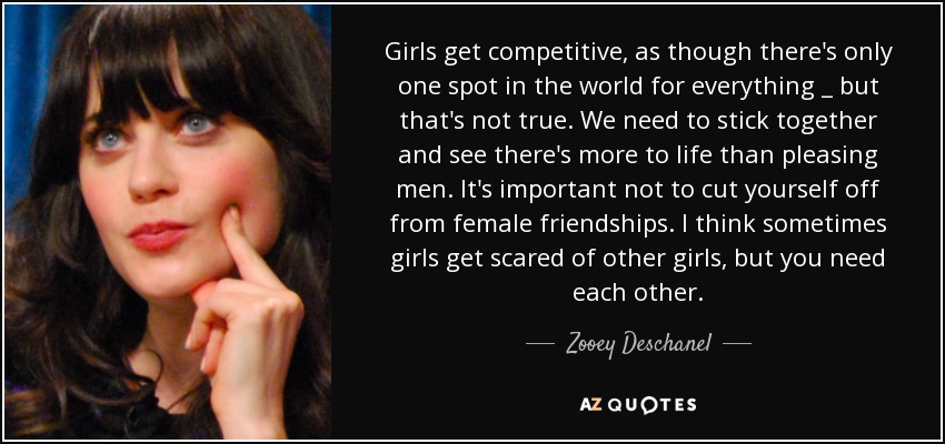 Girls get competitive, as though there's only one spot in the world for everything _ but that's not true. We need to stick together and see there's more to life than pleasing men. It's important not to cut yourself off from female friendships. I think sometimes girls get scared of other girls, but you need each other. - Zooey Deschanel