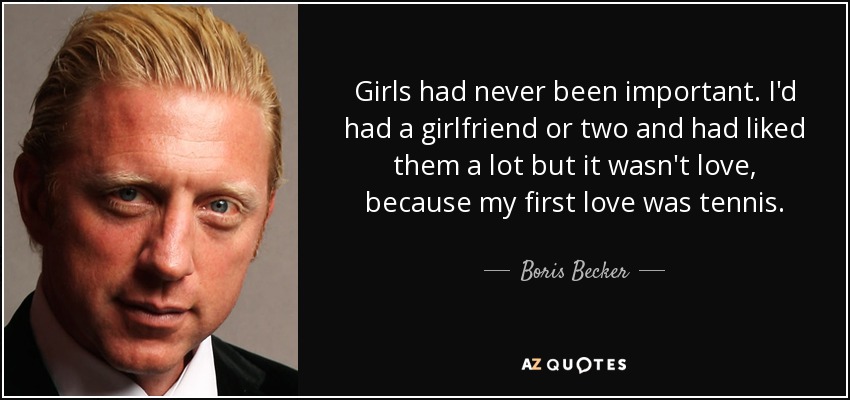 Girls had never been important. I'd had a girlfriend or two and had liked them a lot but it wasn't love, because my first love was tennis. - Boris Becker