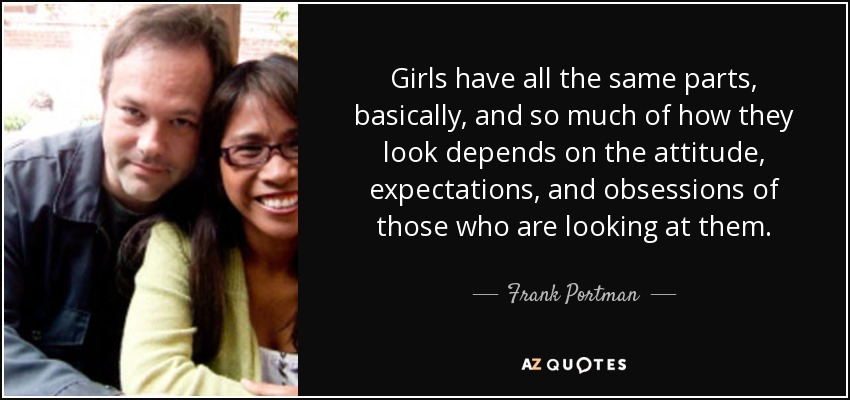 Girls have all the same parts, basically, and so much of how they look depends on the attitude, expectations, and obsessions of those who are looking at them. - Frank Portman