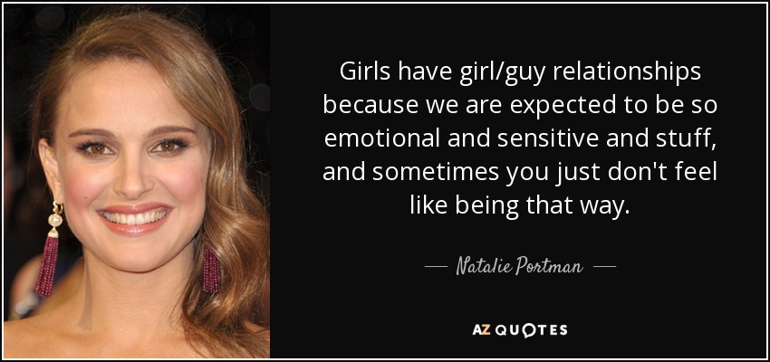 Girls have girl/guy relationships because we are expected to be so emotional and sensitive and stuff, and sometimes you just don't feel like being that way. - Natalie Portman