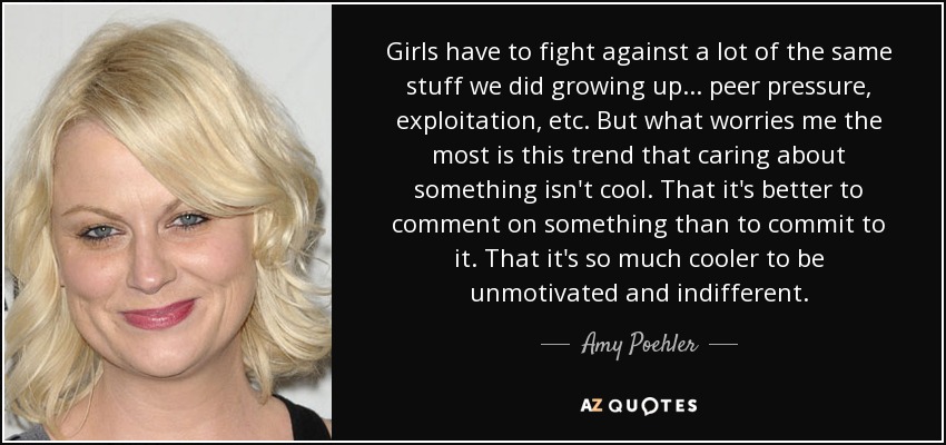 Girls have to fight against a lot of the same stuff we did growing up... peer pressure, exploitation, etc. But what worries me the most is this trend that caring about something isn't cool. That it's better to comment on something than to commit to it. That it's so much cooler to be unmotivated and indifferent. - Amy Poehler
