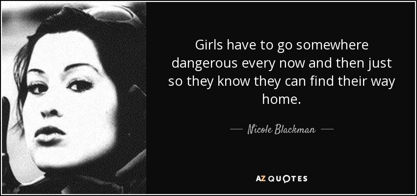 Girls have to go somewhere dangerous every now and then just so they know they can find their way home. - Nicole Blackman