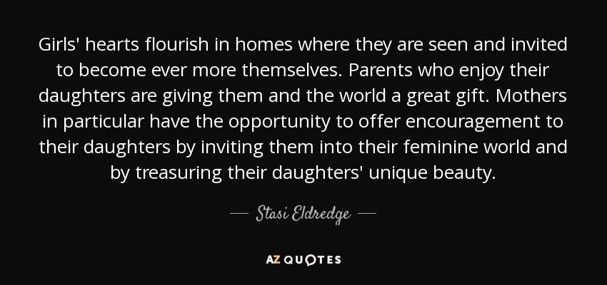Girls' hearts flourish in homes where they are seen and invited to become ever more themselves. Parents who enjoy their daughters are giving them and the world a great gift. Mothers in particular have the opportunity to offer encouragement to their daughters by inviting them into their feminine world and by treasuring their daughters' unique beauty. - Stasi Eldredge