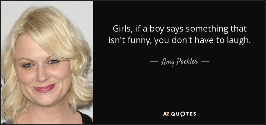 Girls, if a boy says something that isn't funny, you don't have to laugh. - Amy Poehler